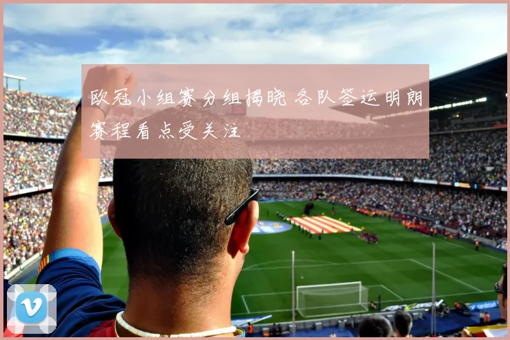 欧冠小组赛分组揭晓 各队签运明朗赛程看点受关注
