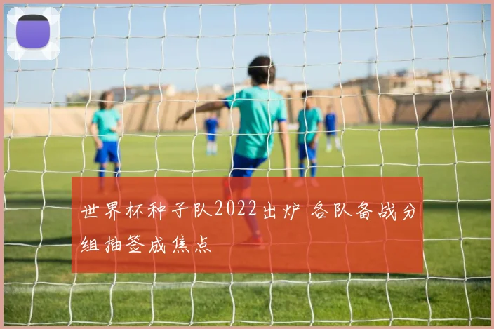 世界杯种子队2022出炉 各队备战分组抽签成焦点