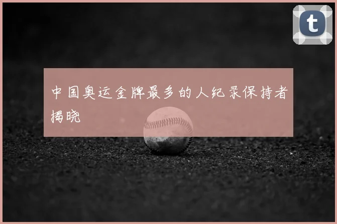 中国奥运金牌最多的人纪录保持者揭晓