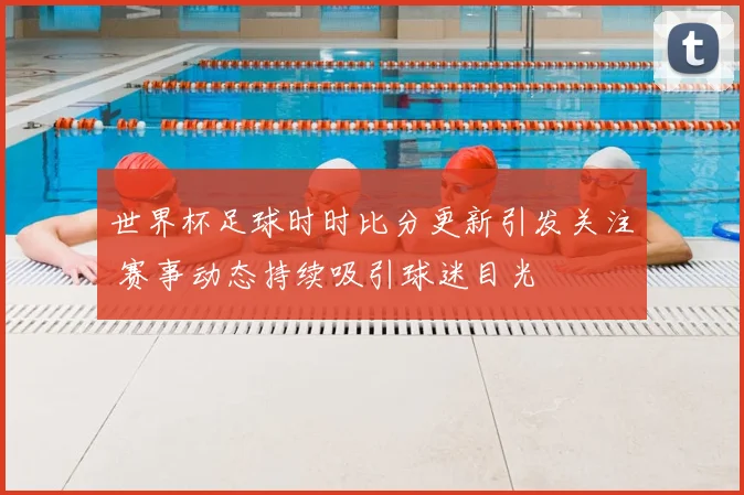 世界杯足球时时比分更新引发关注 赛事动态持续吸引球迷目光