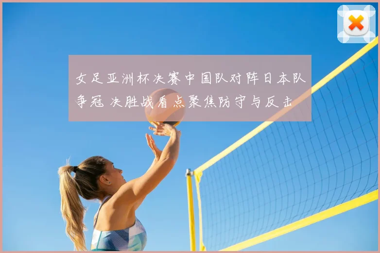 女足亚洲杯决赛中国队对阵日本队争冠 决胜战看点聚焦防守与反击