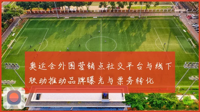 奥运会外围营销点社交平台与线下联动推动品牌曝光与票务转化