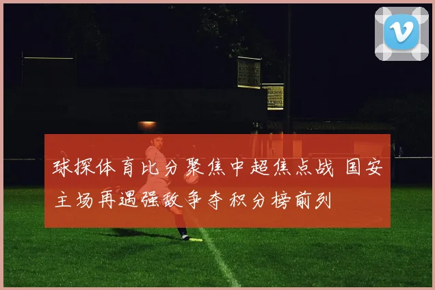 球探体育比分聚焦中超焦点战 国安主场再遇强敌争夺积分榜前列