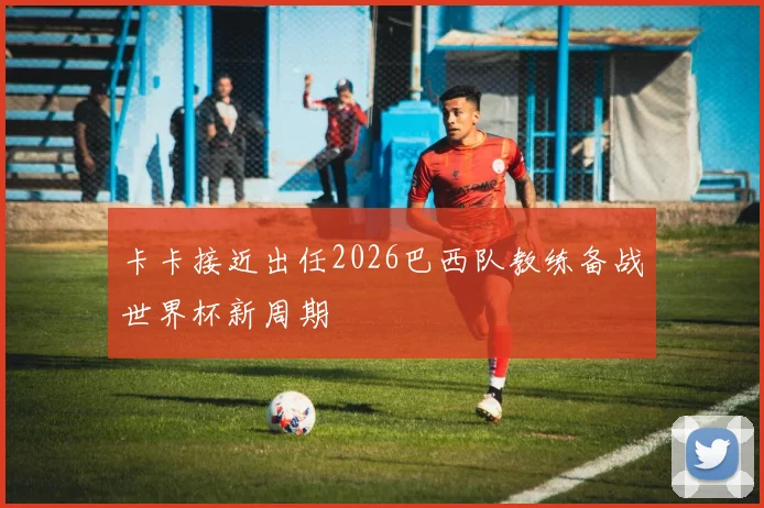 卡卡接近出任2026巴西队教练备战世界杯新周期
