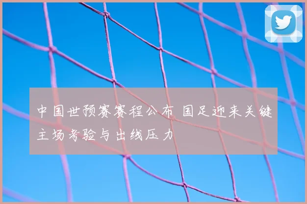 中国世预赛赛程公布 国足迎来关键主场考验与出线压力