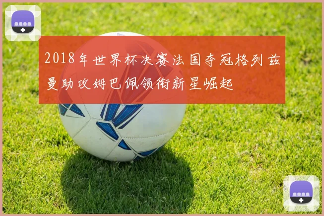 2018年世界杯决赛法国夺冠格列兹曼助攻姆巴佩领衔新星崛起