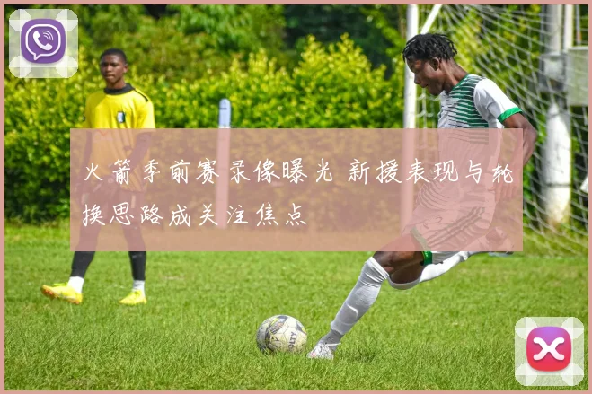 火箭季前赛录像曝光 新援表现与轮换思路成关注焦点