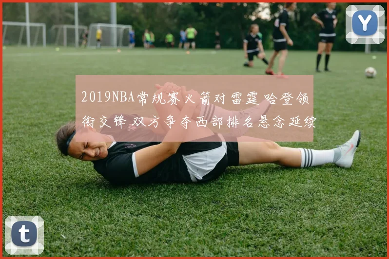 2019NBA常规赛火箭对雷霆 哈登领衔交锋 双方争夺西部排名悬念延续