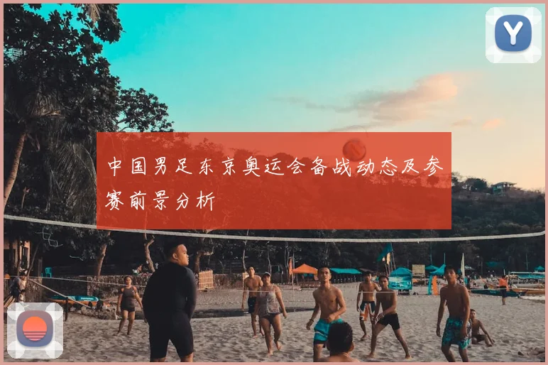 中国男足东京奥运会备战动态及参赛前景分析