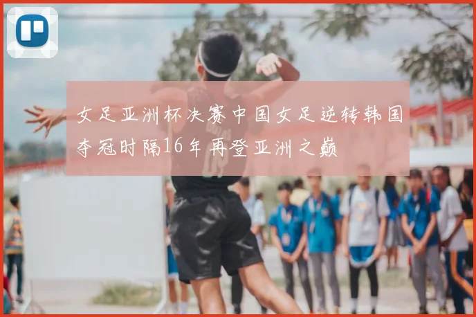 女足亚洲杯决赛中国女足逆转韩国夺冠时隔16年再登亚洲之巅