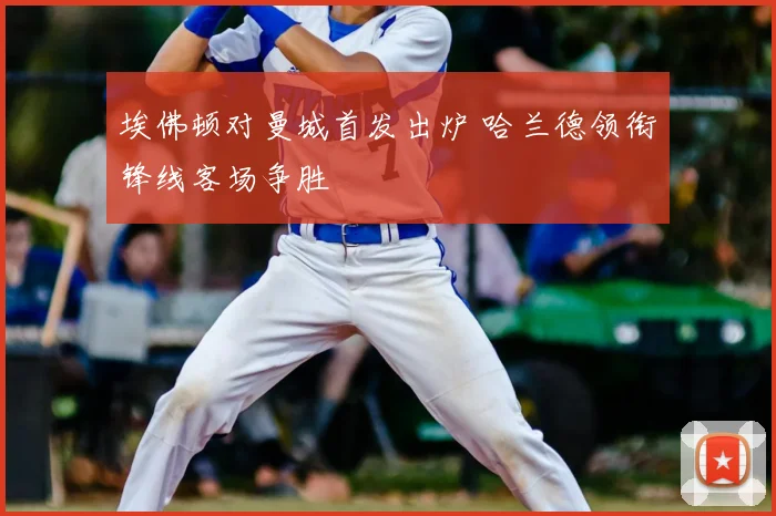 埃佛顿对曼城首发出炉 哈兰德领衔锋线客场争胜