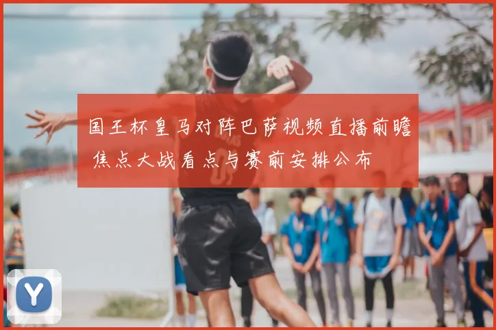 国王杯皇马对阵巴萨视频直播前瞻 焦点大战看点与赛前安排公布