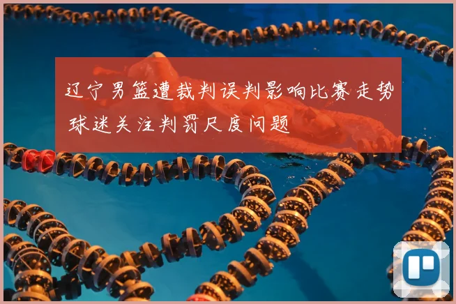 辽宁男篮遭裁判误判影响比赛走势 球迷关注判罚尺度问题