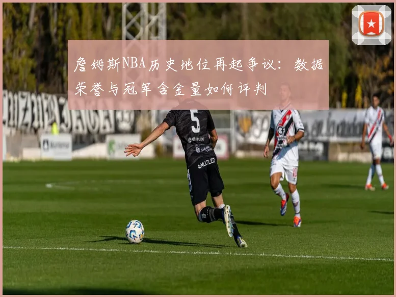 詹姆斯NBA历史地位再起争议:数据荣誉与冠军含金量如何评判