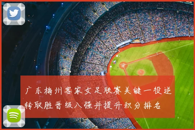 广东梅州客家女足联赛关键一役逆转取胜晋级八强并提升积分排名