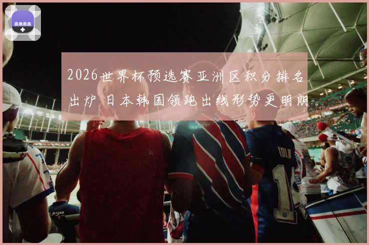 2026世界杯预选赛亚洲区积分排名出炉 日本韩国领跑出线形势更明朗