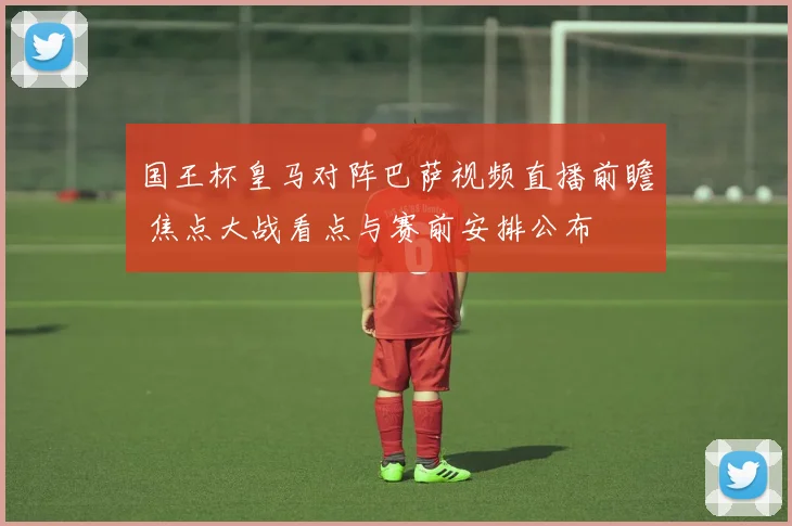 国王杯皇马对阵巴萨视频直播前瞻 焦点大战看点与赛前安排公布