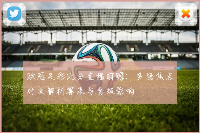 欧冠足彩比分直播前瞻:多场焦点对决解析赛果与晋级影响
