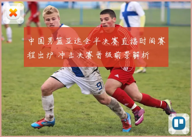 中国男篮亚运会半决赛直播时间赛程出炉 冲击决赛晋级前景解析