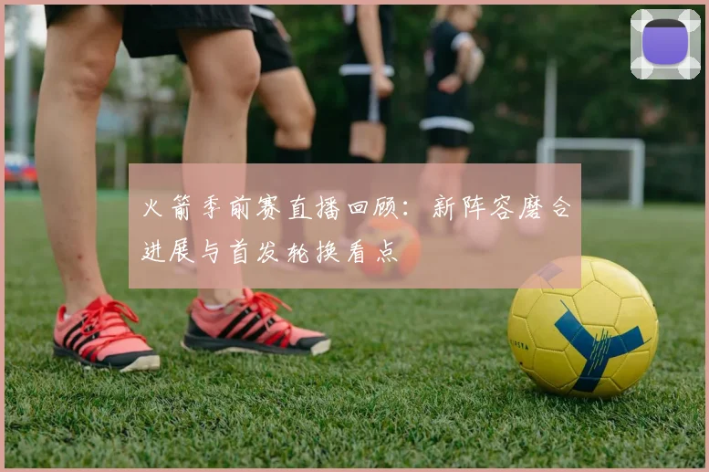 火箭季前赛直播回顾:新阵容磨合进展与首发轮换看点