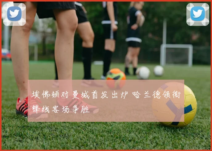埃佛顿对曼城首发出炉 哈兰德领衔锋线客场争胜