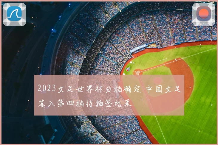 2023女足世界杯分档确定 中国女足落入第四档待抽签结果