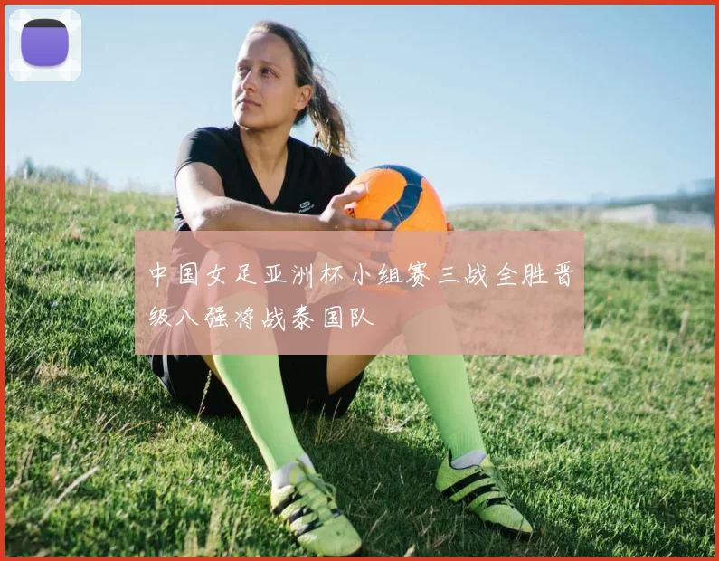 中国女足亚洲杯小组赛三战全胜晋级八强将战泰国队