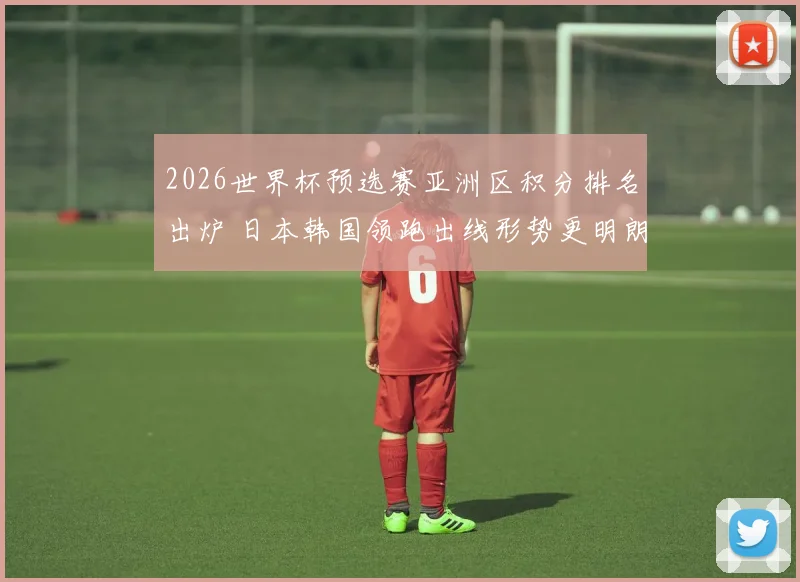 2026世界杯预选赛亚洲区积分排名出炉 日本韩国领跑出线形势更明朗