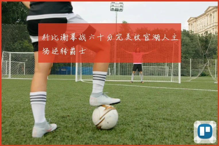 科比谢幕战六十分完美收官湖人主场逆转爵士