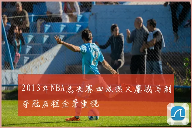 2013年NBA总决赛回放热火鏖战马刺夺冠历程全景重现