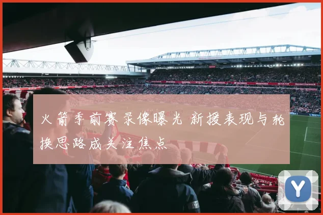 火箭季前赛录像曝光 新援表现与轮换思路成关注焦点