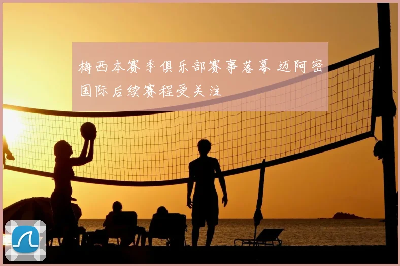 梅西本赛季俱乐部赛事落幕 迈阿密国际后续赛程受关注