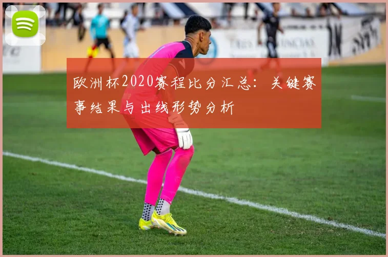欧洲杯2020赛程比分汇总:关键赛事结果与出线形势分析
