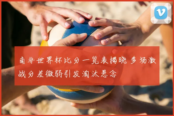 南非世界杯比分一览表揭晓 多场激战分差微弱引发淘汰悬念
