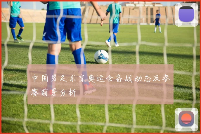 中国男足东京奥运会备战动态及参赛前景分析