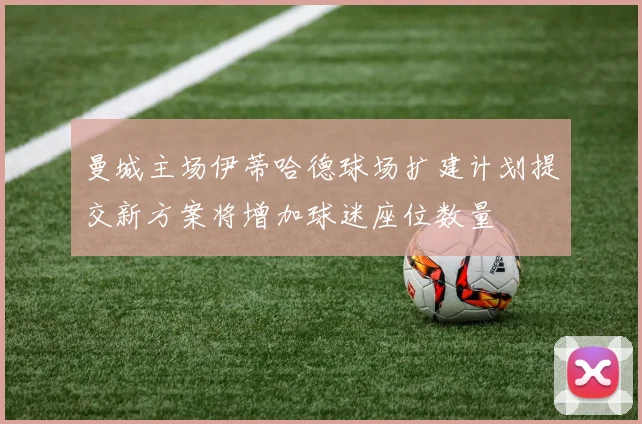 曼城主场伊蒂哈德球场扩建计划提交新方案将增加球迷座位数量